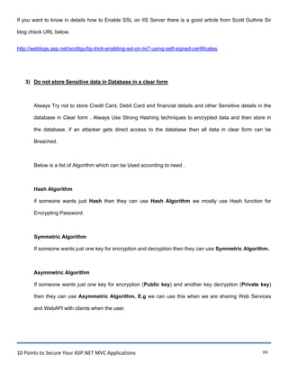 10 Points to Secure Your ASP.NET MVC Applications 99
If you want to know in details how to Enable SSL on IIS Server there is a good article from Scott Guthrie Sir
blog check URL below.
http://weblogs.asp.net/scottgu/tip-trick-enabling-ssl-on-iis7-using-self-signed-certificates
3) Do not store Sensitive data in Database in a clear form
Always Try not to store Credit Card, Debit Card and financial details and other Sensitive details in the
database in Clear form . Always Use Strong Hashing techniques to encrypted data and then store in
the database. if an attacker gets direct access to the database then all data in clear form can be
Breached.
Below is a list of Algorithm which can be Used according to need .
Hash Algorithm
if someone wants just Hash then they can use Hash Algorithm we mostly use Hash function for
Encrypting Password.
Symmetric Algorithm
If someone wants just one key for encryption and decryption then they can use Symmetric Algorithm.
Asymmetric Algorithm
If someone wants just one key for encryption (Public key) and another key decryption (Private key)
then they can use Asymmetric Algorithm. E.g we can use this when we are sharing Web Services
and WebAPI with clients when the user.
 