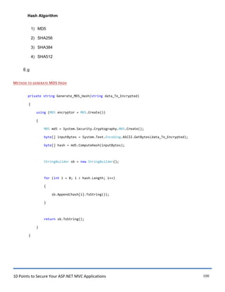 10 Points to Secure Your ASP.NET MVC Applications 100
Hash Algorithm
1) MD5
2) SHA256
3) SHA384
4) SHA512
E.g
METHOD TO GENERATE MD5 HASH
private string Generate_MD5_Hash(string data_To_Encrypted)
{
using (MD5 encryptor = MD5.Create())
{
MD5 md5 = System.Security.Cryptography.MD5.Create();
byte[] inputBytes = System.Text.Encoding.ASCII.GetBytes(data_To_Encrypted);
byte[] hash = md5.ComputeHash(inputBytes);
StringBuilder sb = new StringBuilder();
for (int i = 0; i < hash.Length; i++)
{
sb.Append(hash[i].ToString());
}
return sb.ToString();
}
}
 