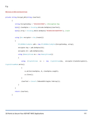 10 Points to Secure Your ASP.NET MVC Applications 102
E.g
METHOD OF AES FOR ENCRYPTION
private string Encrypt_AES(string clearText)
{
string EncryptionKey = "##SAI##1990##"; //Encryption Key
byte[] clearBytes = Encoding.Unicode.GetBytes(clearText);
byte[] array = Encoding.ASCII.GetBytes("##100SAINESHWAR99##"); //salt
using (Aes encryptor = Aes.Create())
{
Rfc2898DeriveBytes pdb = new Rfc2898DeriveBytes(EncryptionKey, array);
encryptor.Key = pdb.GetBytes(32);
encryptor.IV = pdb.GetBytes(16);
using (MemoryStream ms = new MemoryStream())
{
using (CryptoStream cs = new CryptoStream(ms, encryptor.CreateEncryptor(),
CryptoStreamMode.Write))
{
cs.Write(clearBytes, 0, clearBytes.Length);
cs.Close();
}
clearText = Convert.ToBase64String(ms.ToArray());
}
}
return clearText;
}
 