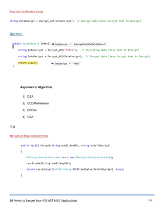 10 Points to Secure Your ASP.NET MVC Applications 104
PASS TEXT TO DECRYPT VALUE
string DataDecrypt = Decrypt_AES(DataEncrypt); // Decrypt data (Pass Encrypt text to Decrypt)
OUTPUT:-
Asymmetric Algorithm
1) DSA
2) ECDiffieHellman
3) ECDsa
4) RSA
E.g
METHOD OF RSA FOR ENCRYPTION
public byte[] Encrypt(string publicKeyXML, string dataToDycript)
{
RSACryptoServiceProvider rsa = new RSACryptoServiceProvider();
rsa.FromXmlString(publicKeyXML);
return rsa.Encrypt(ASCIIEncoding.ASCII.GetBytes(dataToDycript), true);
}
 