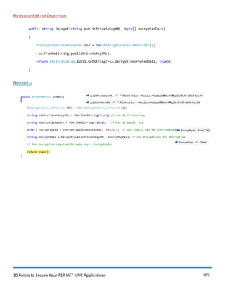 10 Points to Secure Your ASP.NET MVC Applications 105
METHOD OF RSA FOR DECRYPTION
public string Decrypt(string publicPrivateKeyXML, byte[] encryptedData)
{
RSACryptoServiceProvider rsa = new RSACryptoServiceProvider();
rsa.FromXmlString(publicPrivateKeyXML);
return ASCIIEncoding.ASCII.GetString(rsa.Decrypt(encryptedData, true));
}
OUTPUT:-
 