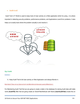 10 Points to Secure Your ASP.NET MVC Applications 106
 Audit trail
Audit Trail in IT World is used to keep track of User activity on a Web application which he using , it is where
important in detecting security problems, performance problems, and Applications Level Error problems. It also
helps us to easily track where the problem actually is and resolve it.
Fig 1.Audit.
Solution:-
1) Keep Audit Trail of all User activity on Web Application and always Monitor it.
KEEP AUDIT TRAIL OF ALL USER ACTIVITY ON WEB APPLICATION AND ALWAYS MONITOR IT.
For Maintaining Audit Trail first we are going to create a table in the database for storing Audit data with table
name [AuditTB] After that we going create an ActionFilterAttribute with Name [UserAuditFilter] inside this on
 
