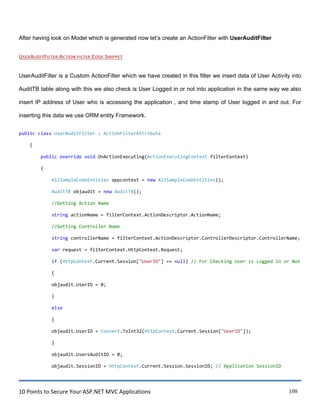 10 Points to Secure Your ASP.NET MVC Applications 108
After having look on Model which is generated now let‟s create an ActionFilter with UserAuditFilter
USERAUDITFILTER ACTION FILTER CODE SNIPPET
UserAuditFilter is a Custom ActionFilter which we have created in this filter we insert data of User Activity into
AuditTB table along with this we also check is User Logged in or not into application in the same way we also
insert IP address of User who is accessing the application , and time stamp of User logged in and out. For
inserting this data we use ORM entity Framework.
public class UserAuditFilter : ActionFilterAttribute
{
public override void OnActionExecuting(ActionExecutingContext filterContext)
{
AllSampleCodeEntities appcontext = new AllSampleCodeEntities();
AuditTB objaudit = new AuditTB();
//Getting Action Name
string actionName = filterContext.ActionDescriptor.ActionName;
//Getting Controller Name
string controllerName = filterContext.ActionDescriptor.ControllerDescriptor.ControllerName;
var request = filterContext.HttpContext.Request;
if (HttpContext.Current.Session["UserID"] == null) // For Checking User is Logged in or Not
{
objaudit.UserID = 0;
}
else
{
objaudit.UserID = Convert.ToInt32(HttpContext.Current.Session["UserID"]);
}
objaudit.UsersAuditID = 0;
objaudit.SessionID = HttpContext.Current.Session.SessionID; // Application SessionID
 