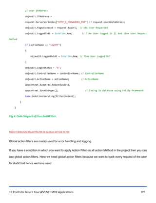 10 Points to Secure Your ASP.NET MVC Applications 109
// User IPAddress
objaudit.IPAddress =
request.ServerVariables["HTTP_X_FORWARDED_FOR"] ?? request.UserHostAddress;
objaudit.PageAccessed = request.RawUrl; // URL User Requested
objaudit.LoggedInAt = DateTime.Now; // Time User Logged In || And time User Request
Method
if (actionName == "LogOff")
{
objaudit.LoggedOutAt = DateTime.Now; // Time User Logged OUT
}
objaudit.LoginStatus = "A";
objaudit.ControllerName = controllerName; // ControllerName
objaudit.ActionName = actionName; // ActionName
appcontext.AuditTBs.Add(objaudit);
appcontext.SaveChanges(); // Saving in database using Entity Framework
base.OnActionExecuting(filterContext);
}
}
Fig 4. Code Snippet of UserAuditFilter.
REGISTERING USERAUDITFILTER IN GLOBAL ACTION FILTER
Global action filters are mainly used for error handling and logging.
If you have a condition in which you want to apply Action Filter on all action Method in the project then you can
use global action filters. Here we need global action filters because we want to track every request of the user
for Audit trail hence we have used.
 