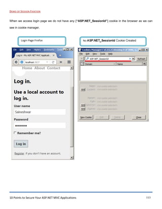 10 Points to Secure Your ASP.NET MVC Applications 113
DEMO OF SESSION FIXATION
When we access login page we do not have any [“ASP.NET_SessionId”] cookie in the browser as we can
see in cookie manager.
l ogin Page Firefox
e »
Home ut Contact
Log in.
Use a local account to
log in.
User name
Saineshwar
Password
•••••••
r Remember me?
Register if you don't have an account.
---
lNo ASP.NET_Sessionld Cookie Created )
...
f' Cookies Manager+ v1.11.2 [showing 0 of 308 , W.QJ~
E.ile !;.dit '!jew Iools !::!elp
_:_jIP ASP.NET Sessionid
v Domain '"" Name
Name;
I~RN~ Coo_tent
DQ.marn:
Pg_th:
AA•A Send E.or:
R/I•A f:Kp1res;
!:!_ew Cookie I !;dit Q.elete
X ..:.J Refresh J
~lose IA
 