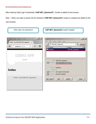 10 Points to Secure Your ASP.NET MVC Applications 114
AFTER USER ENTER VALID CREDENTIALS
After entering Valid Login Credentials [“ASP.NET_SessionId”] Cookie is added to the browser.
Note :- When any data is saved into the Session [“ASP.NET_SessionId”] cookie is created and added to the
user browser.
[ After l ogin into Applicat ton
X
~) G) localhost: 3837/Da e » --
DEMOAPP
Log off
Index
e 2016 - My ASP.NET MV CApplication
( ASP.NET_Sessionl'd Cookie Created
Name: ASP.NET_Sessionld
R/l•d Content: ltkcvld20opg5k4vl,dvni3myv
DQ.main: localhost
Pg_th: I
R/l•d Send for: Any type of connection
R/1'~ Ew1res: At end of session
t::!_ew Cookie I !;.dit Q.elete ~lose I~
 