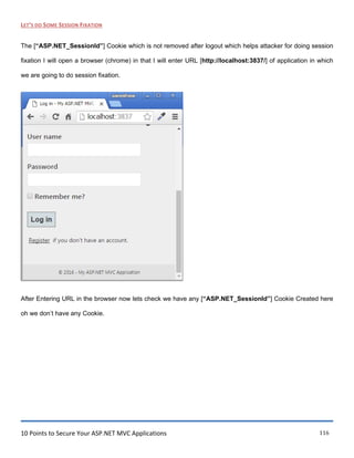 10 Points to Secure Your ASP.NET MVC Applications 116
LET’S DO SOME SESSION FIXATION
The [“ASP.NET_SessionId”] Cookie which is not removed after logout which helps attacker for doing session
fixation I will open a browser (chrome) in that I will enter URL [http://localhost:3837/] of application in which
we are going to do session fixation.
After Entering URL in the browser now lets check we have any [“ASP.NET_SessionId”] Cookie Created here
oh we don‟t have any Cookie.
 