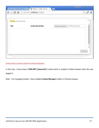 10 Points to Secure Your ASP.NET MVC Applications 117
COOKIE WHICH IS ALREADY CREATED IN FIREFOX BROWSER
In this view, I have shown [“ASP.NET_SessionId”] cookie which is created in firefox browser when the user
logged in.
Note :- For managing Cookie, I have installed Cookie Manager+ addon in Chrome browser.
 