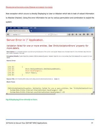 10 Points to Secure Your ASP.NET MVC Applications 10
PROBLEM WITH DISPLAYING ERROR OCCURRED TO USERS
Now exception which occurs is directly Displaying to User or Attacker which lets to leak of valued information
to Attacker (Hacker). Using this error information he can try various permutation and combination to exploit the
system.
Fig 8.Displaying Error directly to Users.
 