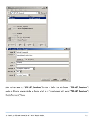 10 Points to Secure Your ASP.NET MVC Applications 118
After having a view on [“ASP.NET_SessionId”] cookie in firefox now lets Create [“ASP.NET_SessionId”]
cookie in Chrome browser similar to Cookie which is in Firefox browser with same [“ASP.NET_SessionId”]
Cookie Name and Values.
 