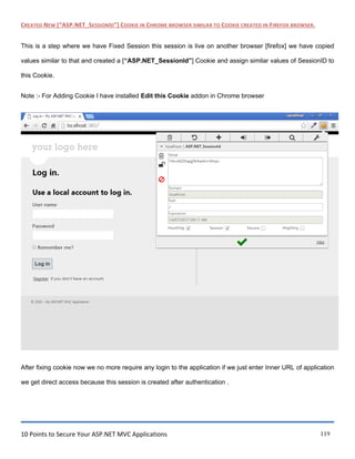 10 Points to Secure Your ASP.NET MVC Applications 119
CREATED NEW [“ASP.NET_SESSIONID”] COOKIE IN CHROME BROWSER SIMILAR TO COOKIE CREATED IN FIREFOX BROWSER.
This is a step where we have Fixed Session this session is live on another browser [firefox] we have copied
values similar to that and created a [“ASP.NET_SessionId”] Cookie and assign similar values of SessionID to
this Cookie.
Note :- For Adding Cookie I have installed Edit this Cookie addon in Chrome browser
After fixing cookie now we no more require any login to the application if we just enter Inner URL of application
we get direct access because this session is created after authentication .
 