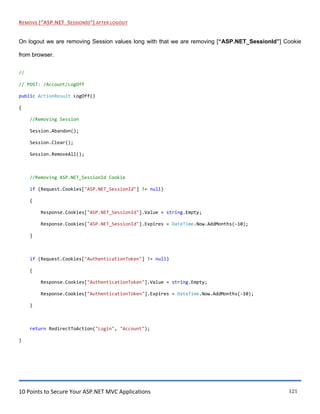 10 Points to Secure Your ASP.NET MVC Applications 121
REMOVE [“ASP.NET_SESSIONID”] AFTER LOGOUT
On logout we are removing Session values long with that we are removing [“ASP.NET_SessionId”] Cookie
from browser.
//
// POST: /Account/LogOff
public ActionResult LogOff()
{
//Removing Session
Session.Abandon();
Session.Clear();
Session.RemoveAll();
//Removing ASP.NET_SessionId Cookie
if (Request.Cookies["ASP.NET_SessionId"] != null)
{
Response.Cookies["ASP.NET_SessionId"].Value = string.Empty;
Response.Cookies["ASP.NET_SessionId"].Expires = DateTime.Now.AddMonths(-10);
}
if (Request.Cookies["AuthenticationToken"] != null)
{
Response.Cookies["AuthenticationToken"].Value = string.Empty;
Response.Cookies["AuthenticationToken"].Expires = DateTime.Now.AddMonths(-10);
}
return RedirectToAction("Login", "Account");
}
 