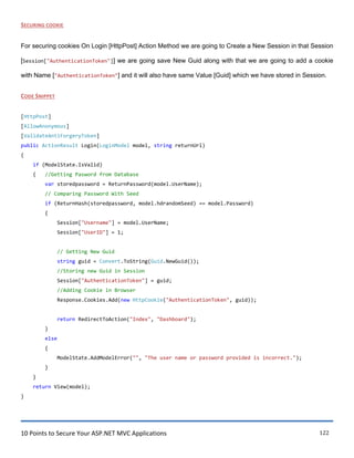 10 Points to Secure Your ASP.NET MVC Applications 122
SECURING COOKIE
For securing cookies On Login [HttpPost] Action Method we are going to Create a New Session in that Session
[Session["AuthenticationToken"]] we are going save New Guid along with that we are going to add a cookie
with Name ["AuthenticationToken"] and it will also have same Value [Guid] which we have stored in Session.
CODE SNIPPET
[HttpPost]
[AllowAnonymous]
[ValidateAntiForgeryToken]
public ActionResult Login(LoginModel model, string returnUrl)
{
if (ModelState.IsValid)
{ //Getting Pasword from Database
var storedpassword = ReturnPassword(model.UserName);
// Comparing Password With Seed
if (ReturnHash(storedpassword, model.hdrandomSeed) == model.Password)
{
Session["Username"] = model.UserName;
Session["UserID"] = 1;
// Getting New Guid
string guid = Convert.ToString(Guid.NewGuid());
//Storing new Guid in Session
Session["AuthenticationToken"] = guid;
//Adding Cookie in Browser
Response.Cookies.Add(new HttpCookie("AuthenticationToken", guid));
return RedirectToAction("Index", "Dashboard");
}
else
{
ModelState.AddModelError("", "The user name or password provided is incorrect.");
}
}
return View(model);
}
 
