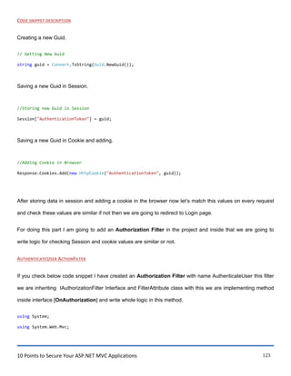 10 Points to Secure Your ASP.NET MVC Applications 123
CODE SNIPPET DESCRIPTION
Creating a new Guid.
// Getting New Guid
string guid = Convert.ToString(Guid.NewGuid());
Saving a new Guid in Session.
//Storing new Guid in Session
Session["AuthenticationToken"] = guid;
Saving a new Guid in Cookie and adding.
//Adding Cookie in Browser
Response.Cookies.Add(new HttpCookie("AuthenticationToken", guid));
After storing data in session and adding a cookie in the browser now let‟s match this values on every request
and check these values are similar if not then we are going to redirect to Login page.
For doing this part I am going to add an Authorization Filter in the project and inside that we are going to
write logic for checking Session and cookie values are similar or not.
AUTHENTICATEUSER ACTIONFILTER
If you check below code snippet I have created an Authorization Filter with name AuthenticateUser this filter
we are inheriting IAuthorizationFilter Interface and FilterAttribute class with this we are implementing method
inside interface [OnAuthorization] and write whole logic in this method.
using System;
using System.Web.Mvc;
 