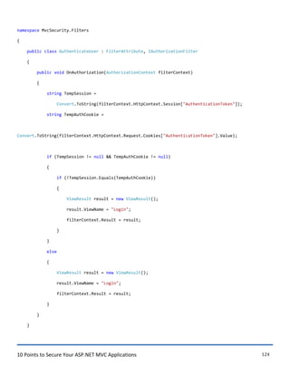 10 Points to Secure Your ASP.NET MVC Applications 124
namespace MvcSecurity.Filters
{
public class AuthenticateUser : FilterAttribute, IAuthorizationFilter
{
public void OnAuthorization(AuthorizationContext filterContext)
{
string TempSession =
Convert.ToString(filterContext.HttpContext.Session["AuthenticationToken"]);
string TempAuthCookie =
Convert.ToString(filterContext.HttpContext.Request.Cookies["AuthenticationToken"].Value);
if (TempSession != null && TempAuthCookie != null)
{
if (!TempSession.Equals(TempAuthCookie))
{
ViewResult result = new ViewResult();
result.ViewName = "Login";
filterContext.Result = result;
}
}
else
{
ViewResult result = new ViewResult();
result.ViewName = "Login";
filterContext.Result = result;
}
}
}
 