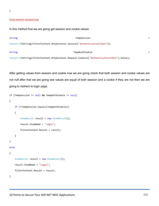 10 Points to Secure Your ASP.NET MVC Applications 125
}
CODE SNIPPET DESCRIPTION
In this method first we are going get session and cookie values .
string TempSession =
Convert.ToString(filterContext.HttpContext.Session["AuthenticationToken"]);
string TempAuthCookie =
Convert.ToString(filterContext.HttpContext.Request.Cookies["AuthenticationToken"].Value);
After getting values from session and cookie now we are going check that both session and cookie values are
not null after that we are going see values are equal of both session and a cookie if they are not then we are
going to redirect to login page.
if (TempSession != null && TempAuthCookie != null)
{
if (!TempSession.Equals(TempAuthCookie))
{
ViewResult result = new ViewResult();
result.ViewName = "Login";
filterContext.Result = result;
}
}
else
{
ViewResult result = new ViewResult();
result.ViewName = "Login";
filterContext.Result = result;
}
 