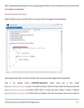 10 Points to Secure Your ASP.NET MVC Applications 126
After understanding codesnippet now we are going apply this filter on every controller which user access when
he is logged in to application.
APPLYING AUTHENTICATEUSER FILTER
Apply this filter on every controller which user access when he is logged into the application.
After applying Action filter on all the controller which user access after Logged into the application.
Now if the attacker knows [“ASP.NET_SessionId”] cookie value and a new cookie
[Cookies["AuthenticationToken"]] value he will still not able to Session Fixation attack here because the new
[Cookies["AuthenticationToken"]] contains GUID which is unique and same values is stored in Session
[Session["AuthenticationToken"]] on Web Server but attacker can‟t know the Session value that is stored on
 