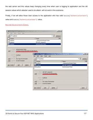 10 Points to Secure Your ASP.NET MVC Applications 127
the web server and this values keep changing every time when user is logging to application and the old
session values which attacker used to do attack will not work in this scenarios.
Finally, if we will allow those User access to the application who has valid Session["AuthenticationToken"]
value and Cookies["AuthenticationToken"] value.
REALTIME VALUES OF BOTH COOKIES.
 