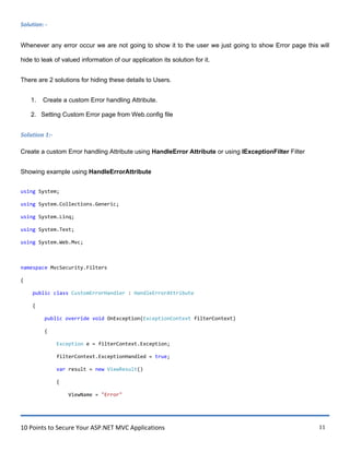 10 Points to Secure Your ASP.NET MVC Applications 11
Solution: -
Whenever any error occur we are not going to show it to the user we just going to show Error page this will
hide to leak of valued information of our application its solution for it.
There are 2 solutions for hiding these details to Users.
1. Create a custom Error handling Attribute.
2. Setting Custom Error page from Web.config file
Solution 1:-
Create a custom Error handling Attribute using HandleError Attribute or using IExceptionFilter Filter
Showing example using HandleErrorAttribute
using System;
using System.Collections.Generic;
using System.Linq;
using System.Text;
using System.Web.Mvc;
namespace MvcSecurity.Filters
{
public class CustomErrorHandler : HandleErrorAttribute
{
public override void OnException(ExceptionContext filterContext)
{
Exception e = filterContext.Exception;
filterContext.ExceptionHandled = true;
var result = new ViewResult()
{
ViewName = "Error"
 
