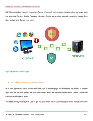 10 Points to Secure Your ASP.NET MVC Applications 128
USE SSL FOR SECURING COOKIES AND SESSION VALUES
SSL (Secure Sockets Layer) is Layer which Secure (Encrypted) communication between client and server such
that any data [Banking details, Password, Session ,Cookie and another financial transaction] passed from
client and server is Secure (Encrypted) .
Fig 1.SSL (Secure Sockets Layer).
 Unvalidated Redirects and Forwards
In all web application, we do redirect from one page to another page and sometimes we redirect to another
application too but while redirect we won't validate URL which we are going redirect which causes Unvalidated
Redirects and Forwards Attack.
This attack mostly uses to phish User to get Valuable details (User Credentials) or to install malicious malware
 