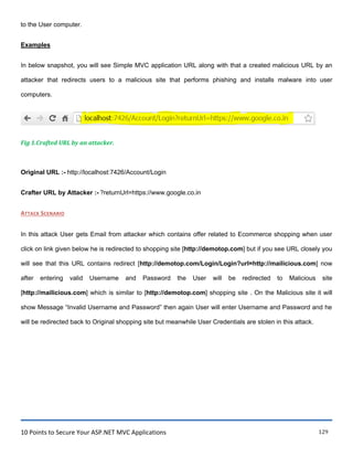 10 Points to Secure Your ASP.NET MVC Applications 129
to the User computer.
Examples
In below snapshot, you will see Simple MVC application URL along with that a created malicious URL by an
attacker that redirects users to a malicious site that performs phishing and installs malware into user
computers.
Fig 1.Crafted URL by an attacker.
Original URL :- http://localhost:7426/Account/Login
Crafter URL by Attacker :- ?returnUrl=https://www.google.co.in
ATTACK SCENARIO
In this attack User gets Email from attacker which contains offer related to Ecommerce shopping when user
click on link given below he is redirected to shopping site [http://demotop.com] but if you see URL closely you
will see that this URL contains redirect [http://demotop.com/Login/Login?url=http://mailicious.com] now
after entering valid Username and Password the User will be redirected to Malicious site
[http://mailicious.com] which is similar to [http://demotop.com] shopping site . On the Malicious site it will
show Message “Invalid Username and Password” then again User will enter Username and Password and he
will be redirected back to Original shopping site but meanwhile User Credentials are stolen in this attack.
 