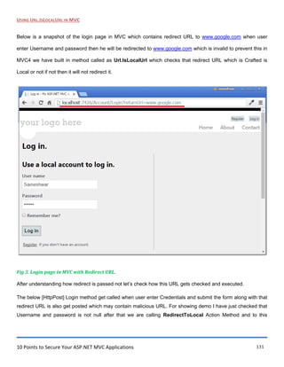 10 Points to Secure Your ASP.NET MVC Applications 131
USING URL.ISLOCALURL IN MVC
Below is a snapshot of the login page in MVC which contains redirect URL to www.google.com when user
enter Username and password then he will be redirected to www.google.com which is invalid to prevent this in
MVC4 we have built in method called as Url.IsLocalUrl which checks that redirect URL which is Crafted is
Local or not if not then it will not redirect it.
Fig 3. Login page in MVC with Redirect URL.
After understanding how redirect is passed not let‟s check how this URL gets checked and executed.
The below [HttpPost] Login method get called when user enter Credentials and submit the form along with that
redirect URL is also get posted which may contain malicious URL. For showing demo I have just checked that
Username and password is not null after that we are calling RedirectToLocal Action Method and to this
 