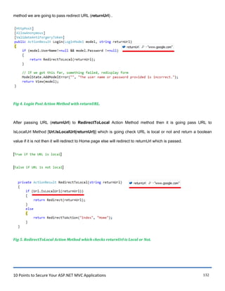 10 Points to Secure Your ASP.NET MVC Applications 132
method we are going to pass redirect URL (returnUrl) .
Fig 4. Login Post Action Method with returnURL.
After passing URL (returnUrl) to RedirectToLocal Action Method method then it is going pass URL to
IsLocalUrl Method [Url.IsLocalUrl(returnUrl)] which is going check URL is local or not and return a boolean
value if it is not then it will redirect to Home page else will redirect to returnUrl which is passed.
[True if the URL is local]
[False if URL is not local]
Fig 5. RedirectToLocal Action Method which checks returnUrl is Local or Not.
 