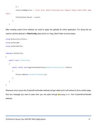 10 Points to Secure Your ASP.NET MVC Applications 12
}; ;
result.ViewBag.Error = "Error Occur While Processing Your Request Please Check After Some
Time";
filterContext.Result = result;
}
}
After creating custom Error attribute we need to apply this globally for entire application. For doing this we
need to call this attribute in FilterConfig class which is in App_Start Folder as show below.
using MvcSecurity.Filters;
using System.Web;
using System.Web.Mvc;
namespace MvcSecurity
{
public class FilterConfig
{
public static void RegisterGlobalFilters(GlobalFilterCollection filters)
{
filters.Add(new CustomErrorHandler());
}
}
}
Whenever error occurs the CustomErrorHandler attribute will get called and it will redirect to Error.cshtml page.
And any message you want to pass then you can pass through @ViewBag.Error from CustomErrorHandler
attribute.
 