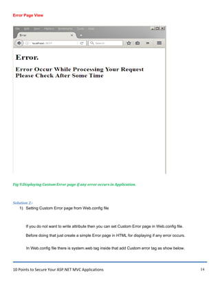 10 Points to Secure Your ASP.NET MVC Applications 14
Error Page View
Fig 9.Displaying Custom Error page if any error occurs in Application.
Solution 2:-
1) Setting Custom Error page from Web.config file
If you do not want to write attribute then you can set Custom Error page in Web.config file.
Before doing that just create a simple Error page in HTML for displaying if any error occurs.
In Web.config file there is system.web tag inside that add Custom error tag as show below.
 