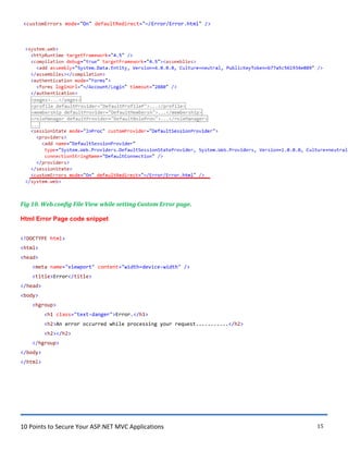 10 Points to Secure Your ASP.NET MVC Applications 15
<customErrors mode="On" defaultRedirect="~/Error/Error.html" />
Fig 10. Web.config File View while setting Custom Error page.
Html Error Page code snippet
<!DOCTYPE html>
<html>
<head>
<meta name="viewport" content="width=device-width" />
<title>Error</title>
</head>
<body>
<hgroup>
<h1 class="text-danger">Error.</h1>
<h2>An error occurred while processing your request...........</h2>
<h2></h2>
</hgroup>
</body>
</html>
 