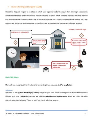 10 Points to Secure Your ASP.NET MVC Applications 17
 Cross-Site Request Forgery (CSRF)
Cross Site Request Forgery is an attack in which User logs into his bank account then after login a session is
sent to User browser and in meanwhile hacker will send an Email which contains Malicious link this Mail will
look similar to Bank Email and User Click on this Malicious link this Link will connect to Bank session and User
Account will be hacked and meanwhile money from User account will be Transferred to hacker account.
Fig 1.CSRF Attack.
Microsoft has recognized this threat and for preventing it has provided AntiForgeryToken.
Solution:-
We need to add @Html.AntiForgeryToken() helper to your form inside form tag and on Action Method which
handles your post ([HttpPost])Request we need to [ValidateAntiForgeryToken] which will check the form
which is submitted is having Token or not if not then it will show an error.
 