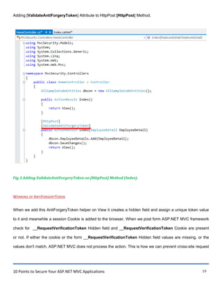 10 Points to Secure Your ASP.NET MVC Applications 19
Adding [ValidateAntiForgeryToken] Attribute to HttpPost [HttpPost] Method.
Fig 3.Adding ValidateAntiForgeryToken on [HttpPost] Method (Index).
WORKING OF ANTIFORGERYTOKEN
When we add this AntiForgeryToken helper on View it creates a hidden field and assign a unique token value
to it and meanwhile a session Cookie is added to the browser. When we post form ASP.NET MVC framework
check for __RequestVerificationToken Hidden field and __RequestVerificationToken Cookie are present
or not. If either the cookie or the form __RequestVerificationToken Hidden field values are missing, or the
values don't match, ASP.NET MVC does not process the action. This is how we can prevent cross-site request
 