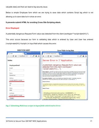 10 Points to Secure Your ASP.NET MVC Applications 23
valuable data) and that can lead to big security issue.
Below is simple Employee form which we are trying to save data which contains Script tag which is not
allowing us to save data but in show an error.
It prevents submit HTML for avoiding Cross Site Scripting attack.
Error Displayed
A potentially dangerous Request.Form value was detected from the client (worktype="<script>alert('hi');").
This error occurs because our form is validating data which is entered by User and User has entered
(<script>alert('hi');</script>) in input field which causes this error.
Fig 2. Submitting Malicious scripts in Input fields which lead to Error.
 