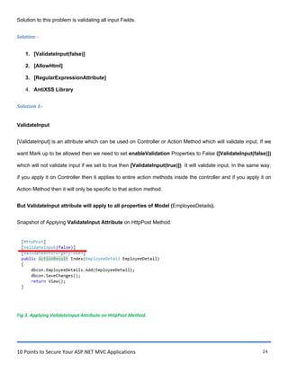 10 Points to Secure Your ASP.NET MVC Applications 24
Solution to this problem is validating all input Fields.
Solution: -
1. [ValidateInput(false)]
2. [AllowHtml]
3. [RegularExpressionAttribute]
4. AntiXSS Library
Solution 1:-
ValidateInput
[ValidateInput] is an attribute which can be used on Controller or Action Method which will validate input. If we
want Mark up to be allowed then we need to set enableValidation Properties to False ([ValidateInput(false)])
which will not validate input if we set to true then [ValidateInput(true)]) It will validate input. In the same way,
if you apply it on Controller then it applies to entire action methods inside the controller and if you apply it on
Action Method then it will only be specific to that action method.
But ValidateInput attribute will apply to all properties of Model (EmployeeDetails).
Snapshot of Applying ValidateInput Attribute on HttpPost Method.
Fig 3. Applying ValidateInput Attribute on HttpPost Method.
 