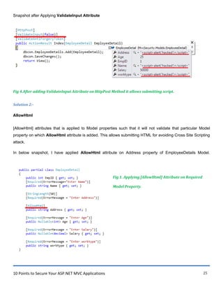 10 Points to Secure Your ASP.NET MVC Applications 25
Snapshot after Applying ValidateInput Attribute
Fig 4.After adding ValidateInput Attribute on HttpPost Method it allows submitting script.
Solution 2:-
AllowHtml
[AllowHtml] attributes that is applied to Model properties such that it will not validate that particular Model
property on which AllowHtml attribute is added. This allows submitting HTML for avoiding Cross Site Scripting
attack.
In below snapshot, I have applied AllowHtml attribute on Address property of EmployeeDetails Model.
Fig 1. Applying [AllowHtml] Attribute on Required
Model Property.
 