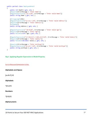 10 Points to Secure Your ASP.NET MVC Applications 27
Fig 1. Applying Regular Expression to Model Property.
LIST OF REGULAR EXPRESSION TO USE.
Alphabets and Space
[a-zA-Z ]+$
Alphabets
^[A-z]+$
Numbers
^[0-9]+$
Alphanumeric
 