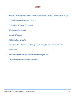 10 Points to Secure Your ASP.NET MVC Applications 1
INDEX
 Security Misconfiguration (Error Handling Must Setup Custom Error Page)
 Cross-Site Request Forgery (CSRF)
 Cross-Site Scripting (XSS) attacks
 Malicious File Upload
 Version Discloser
 SQL injection attacks
 Sensitive Data Exposure (Storing sensitive data in Encrypted form)
 Audit trail
 Broken authentication and session management
 Unvalidated Redirects and Forwards.
 