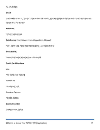 10 Points to Secure Your ASP.NET MVC Applications 28
^[a-zA-Z0-9]*$
Email
[a-z0-9!#$%&'*+/=?^_`{|}~-]+(?:.[a-z0-9!#$%&'*+/=?^_`{|}~-]+)*@(?:[a-z0-9](?:[a-z0-9-]*[a-z0-9])?.)+[a-z0-
9](?:[a-z0-9-]*[a-z0-9])?
Mobile no.
^([7-9]{1})([0-9]{9})$
Date Format ( mm/dd/yyyy | mm-dd-yyyy | mm.dd.yyyy )
/^(0[1-9]|1[012])[- /.](0[1-9]|[12][0-9]|3[01])[- /.](19|20)dd+$/
Website URL
^http(s)?://([w-]+.)+[w-]+(/[w- ./?%&=])?$
Credit Card Numbers
Visa
^4[0-9]{12}(?:[0-9]{3})?$
MasterCard
^5[1-5][0-9]{14}$
American Express
^3[47][0-9]{13}$
Decimal number
((d+)((.d{1,2})?))$
 