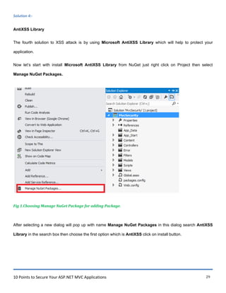 10 Points to Secure Your ASP.NET MVC Applications 29
Solution 4:-
AntiXSS Library
The fourth solution to XSS attack is by using Microsoft AntiXSS Library which will help to protect your
application.
Now let‟s start with install Microsoft AntiXSS Library from NuGet just right click on Project then select
Manage NuGet Packages.
Fig 1.Choosing Manage NuGet Package for adding Package.
After selecting a new dialog will pop up with name Manage NuGet Packages in this dialog search AntiXSS
Library in the search box then choose the first option which is AntiXSS click on install button.
 