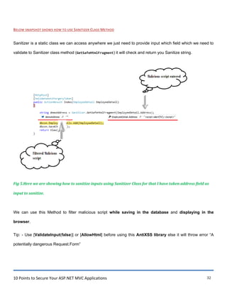 10 Points to Secure Your ASP.NET MVC Applications 32
BELOW SNAPSHOT SHOWS HOW TO USE SANITIZER CLASS METHOD
Sanitizer is a static class we can access anywhere we just need to provide input which field which we need to
validate to Sanitizer class method (GetSafeHtmlFragment) it will check and return you Sanitize string.
Fig 5.Here we are showing how to sanitize inputs using Sanitizer Class for that I have taken address field as
input to sanitize.
We can use this Method to filter malicious script while saving in the database and displaying in the
browser.
Tip: - Use [ValidateInput(false)] or [AllowHtml] before using this AntiXSS library else it will throw error “A
potentially dangerous Request.Form”
 