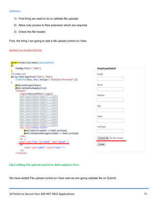 10 Points to Secure Your ASP.NET MVC Applications 34
Solution:-
1) First thing we need to do is validate file uploads
2) Allow only access to files extension which are required
3) Check the file header.
First, the thing I am going to add a file upload control on View.
ADDING FILE UPLOAD CONTROL
Fig 2.Adding File upload control on Add employee View.
We have added File upload control on View next we are going validate file on Submit.
 