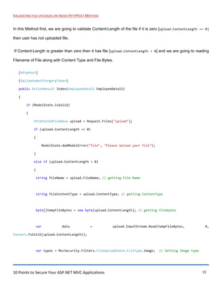 10 Points to Secure Your ASP.NET MVC Applications 35
VALIDATING FILE UPLOADS ON INDEX HTTPPOST METHOD
In this Method first, we are going to validate Content-Length of the file if it is zero [upload.ContentLength == 0]
then user has not uploaded file.
If Content-Length is greater than zero then it has file [upload.ContentLength > 0] and we are going to reading
Filename of File along with Content Type and File Bytes.
[HttpPost]
[ValidateAntiForgeryToken]
public ActionResult Index(EmployeeDetail EmployeeDetail)
{
if (ModelState.IsValid)
{
HttpPostedFileBase upload = Request.Files["upload"];
if (upload.ContentLength == 0)
{
ModelState.AddModelError("File", "Please Upload your file");
}
else if (upload.ContentLength > 0)
{
string fileName = upload.FileName; // getting File Name
string fileContentType = upload.ContentType; // getting ContentType
byte[]tempFileBytes = new byte[upload.ContentLength]; // getting filebytes
var data = upload.InputStream.Read(tempFileBytes, 0,
Convert.ToInt32(upload.ContentLength));
var types = MvcSecurity.Filters.FileUploadCheck.FileType.Image; // Setting Image type
 