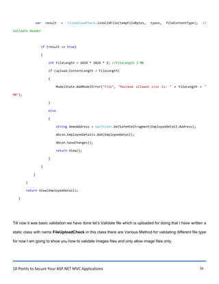 10 Points to Secure Your ASP.NET MVC Applications 36
var result = FileUploadCheck.isValidFile(tempFileBytes, types, fileContentType); //
Validate Header
if (result == true)
{
int FileLength = 1024 * 1024 * 2; //FileLength 2 MB
if (upload.ContentLength > FileLength)
{
ModelState.AddModelError("File", "Maximum allowed size is: " + FileLength + "
MB");
}
else
{
string demoAddress = Sanitizer.GetSafeHtmlFragment(EmployeeDetail.Address);
dbcon.EmployeeDetails.Add(EmployeeDetail);
dbcon.SaveChanges();
return View();
}
}
}
}
return View(EmployeeDetail);
}
Till now it was basic validation we have done let‟s Validate file which is uploaded for doing that I have written a
static class with name FileUploadCheck in this class there are Various Method for validating different file type
for now I am going to show you how to validate Images files and only allow image files only.
 