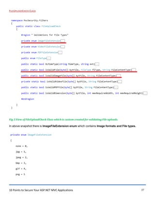 10 Points to Secure Your ASP.NET MVC Applications 37
FILEUPLOADCHECK CLASS
Fig 3.View of FileUploadCheck Class which is custom created for validating File uploads.
In above snapshot there is ImageFileExtension enum which contains Image formats and File types.
private enum ImageFileExtension
{
none = 0,
jpg = 1,
jpeg = 2,
bmp = 3,
gif = 4,
png = 5
 