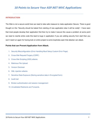 10 Points to Secure Your ASP.NET MVC Applications 2
10 Points to Secure Your ASP.NET MVC Applications
INTRODUCTION
The Web is not a secure world here we need to take safe measure to make application Secure. There is good
thought on this “Security should be baked from starting of new application else it will be costly”. I have seen
that most people develop their application first then try to make it secure this cause a problem at some point
we need to rewrite entire code this lead to bugs in application if you are adding security from start then you
won‟t need run again for having look on entire project is some loopholes open that attacker can attack.
Points that can Prevent Application from Attack.
1. Security Misconfiguration (Error Handling Must Setup Custom Error Page)
2. Cross-Site Request Forgery (CSRF)
3. Cross-Site Scripting (XSS) attacks
4. Malicious File Upload
5. Version Discloser
6. SQL injection attacks
7. Sensitive Data Exposure (Storing sensitive data in Encrypted form)
8. Audit trail
9. Broken authentication and session management
10. Unvalidated Redirects and Forwards.
 