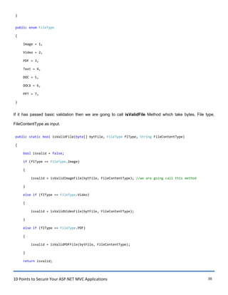 10 Points to Secure Your ASP.NET MVC Applications 38
}
public enum FileType
{
Image = 1,
Video = 2,
PDF = 3,
Text = 4,
DOC = 5,
DOCX = 6,
PPT = 7,
}
If it has passed basic validation then we are going to call isValidFile Method which take bytes, File type,
FileContentType as input.
public static bool isValidFile(byte[] bytFile, FileType flType, String FileContentType)
{
bool isvalid = false;
if (flType == FileType.Image)
{
isvalid = isValidImageFile(bytFile, FileContentType); //we are going call this method
}
else if (flType == FileType.Video)
{
isvalid = isValidVideoFile(bytFile, FileContentType);
}
else if (flType == FileType.PDF)
{
isvalid = isValidPDFFile(bytFile, FileContentType);
}
return isvalid;
 