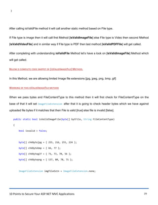 10 Points to Secure Your ASP.NET MVC Applications 39
}
After calling isValidFile method it will call another static method based on File type.
If File type is image then it will call first Method [isValidImageFile] else File type is Video then second Method
[isValidVideoFile] and in similar way if File type is PDF then last method [isValidPDFFile] will get called.
After completing with understanding isValidFile Method let‟s have a look on [isValidImageFile] Method which
will get called.
BELOW IS COMPLETE CODE SNIPPET OF [ISVALIDIMAGEFILE] METHOD.
In this Method, we are allowing limited Image file extensions [jpg, jpeg, png, bmp, gif]
WORKING OF THIS ISVALIDIMAGEFILE METHOD
When we pass bytes and FileContentType to this method then it will first check for FileContentType on the
base of that it will set ImageFileExtension after that it is going to check header bytes which we have against
uploaded file bytes if it matches that then File is valid [true] else file is invalid [false].
public static bool isValidImageFile(byte[] bytFile, String FileContentType)
{
bool isvalid = false;
byte[] chkBytejpg = { 255, 216, 255, 224 };
byte[] chkBytebmp = { 66, 77 };
byte[] chkBytegif = { 71, 73, 70, 56 };
byte[] chkBytepng = { 137, 80, 78, 71 };
ImageFileExtension imgfileExtn = ImageFileExtension.none;
 