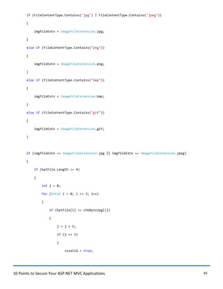10 Points to Secure Your ASP.NET MVC Applications 40
if (FileContentType.Contains("jpg") | FileContentType.Contains("jpeg"))
{
imgfileExtn = ImageFileExtension.jpg;
}
else if (FileContentType.Contains("png"))
{
imgfileExtn = ImageFileExtension.png;
}
else if (FileContentType.Contains("bmp"))
{
imgfileExtn = ImageFileExtension.bmp;
}
else if (FileContentType.Contains("gif"))
{
imgfileExtn = ImageFileExtension.gif;
}
if (imgfileExtn == ImageFileExtension.jpg || imgfileExtn == ImageFileExtension.jpeg)
{
if (bytFile.Length >= 4)
{
int j = 0;
for (Int32 i = 0; i <= 3; i++)
{
if (bytFile[i] == chkBytejpg[i])
{
j = j + 1;
if (j == 3)
{
isvalid = true;
 