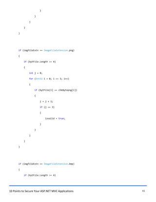 10 Points to Secure Your ASP.NET MVC Applications 41
}
}
}
}
}
if (imgfileExtn == ImageFileExtension.png)
{
if (bytFile.Length >= 4)
{
int j = 0;
for (Int32 i = 0; i <= 3; i++)
{
if (bytFile[i] == chkBytepng[i])
{
j = j + 1;
if (j == 3)
{
isvalid = true;
}
}
}
}
}
if (imgfileExtn == ImageFileExtension.bmp)
{
if (bytFile.Length >= 4)
 