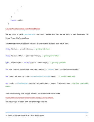 10 Points to Secure Your ASP.NET MVC Applications 43
}
}
}
}
return isvalid;
}
CALLING ISVALIDFILE METHOD FROM ACTION METHOD
We are going to call (FileUploadCheck.isValidFile) Method and then we are going to pass Parameter File
Bytes, Types, FileContentType.
This Method will return Boolean value if it is valid file then true else it will return false.
string fileName = upload.FileName; // getting File Name
string fileContentType = upload.ContentType; // getting ContentType
byte[] tempFileBytes = new byte[upload.ContentLength]; // getting filebytes
var data = upload.InputStream.Read(tempFileBytes, 0, Convert.ToInt32(upload.ContentLength));
var types = MvcSecurity.Filters.FileUploadCheck.FileType.Image; // Setting Image type
var result = FileUploadCheck.isValidFile(tempFileBytes, types, fileContentType); //Calling isValidFile
method
After understanding code snippet now let‟s see a demo with how it works.
BELOW SNAPSHOT SHOWS AN EMPLOYEE FORM WITH FILE UPLOAD CONTROL.
We are going to fill below form and choosing a valid file.
 